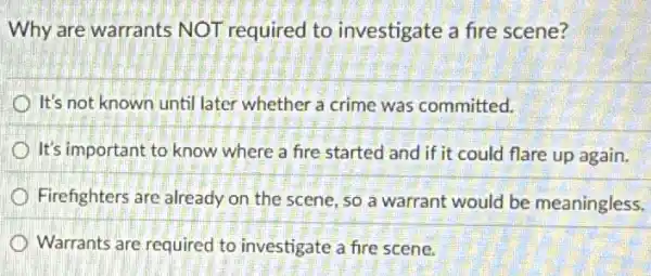 Why are warrants NOT required to investigate a fire scene?
It's not known until later whether a crime was committed.
It's important to know where a fire started and if it could flare up again.
Firefighters are already on the scene, so a warrant would be meaningless.
Warrants are required to investigate a fire scene.