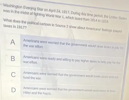 Washington Evening Star on April 24, 1917. During this time period, the Unites States
was in the midst of fighting World War 1, which lased from 1914 to 1918
What does the political cartoon in Source 2 show about Americans' feelings toward
taxes in 1917?
A
Americans were worried that the government would raise taxes to pay for
the war effort.
B
Americans were ready and willing to pay higher taxes to help pay for the
war effort.
C
Americans were worried that the government would lower taxes and not
fund the war.
D
Americans were worried that the government would raise taxes to beat
Hitler and the Nazis.