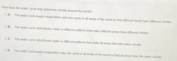 How does the water cycle help determine climate around the world?
A. The water cycle keeps evaporation rates the same in all areas of the world so that different areas have different climate
B. The water cycle redistributes water in different patterns that make different areas have different climate
C. The water cycle redistributes water in different patterns that make all areas have tho same climate
D. The water cycle keeps ovaporation rates the same in all aroas of the world so that all areas have the same climate