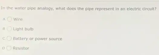 In the water pipe analogy, what does the pipe represent in an electric circuit?
Wire
B Light bulb
c Battery or power source
D Resistor