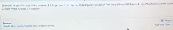 The water in a pool is evaporating at a rate of 5%  per day. If the pool has 15,600 gallons in it today, how many gallons will it have in 11 days? Round your answer to the
nearest whole number, if necessary.
Answer
How to enter your answer (opens in new window)