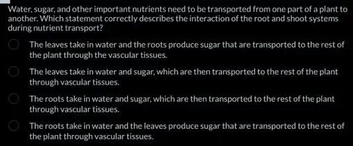 Water, sugar, and other important nutrients need to be transported from one part of a plant to
another. Which statement correctly describes the interaction of the root and shoot systems
during nutrient transport?
The leaves take in water and the roots produce sugar that are transported to the rest of
the plant through the vascular tissues.
The leaves take in water and sugar, which are then transported ansported to the rest of the plant
through vascular tissues.
The roots take in water and sugar, which are then transported to the rest of the plant
through vascular tissues.
The roots take in water and the leaves produce sugar that are t transported to the rest of
the plant through vascular tissues.