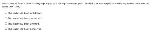 Water used to flush a toilet in a city is pumped to a sewage treatment plant.purified, and discharged into a nearby stream. How has the
water been used?
The water has been withdrawn.
The water has been consumed
The water has been diverted
The water has been conserved