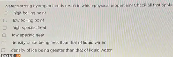 Water's strong hydrogen bonds result in which physical properties? Check all that apply.
D high boiling point
D low boiling point
high specific heat
low specific heat
density of ice being less than that of liquid water
density of ice being greater than that of liquid water