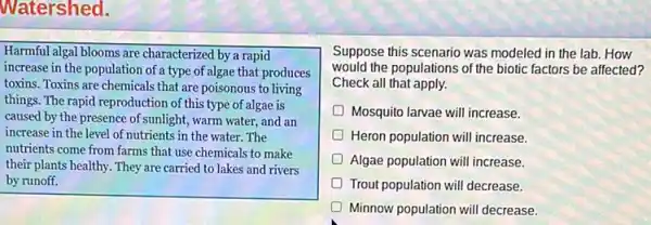 Watershed.
Harmful algal blooms are characterized by a rapid
increase in the population of a type of algae that produces
toxins. Toxins are chemicals that are poisonous to living
things. The rapid reproduction of this type of algae is
caused by the presence of sunlight, warm water.and an
increase in the level of nutrients in the water The
nutrients come from farms that use chemicals to make
their plants healthy. They are carried to lakes and rivers
by runoff.
Suppose this scenario was modeled in the lab.How
would the populations of the biotic factors be affected?
Check all that apply.
Mosquito larvae will increase
Heron population will increase.
D Algae population will increase.
Trout population will decrease.
D Minnow population will decrease.