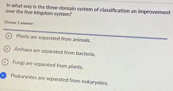 In what way is the three-domain system of classification an improvement
over the five-kingdom system?
Choose 1 answer:
A Plants are separated from animals.
B Archaea are separated from bacteria.
C Fungi are separated from plants.
D Prokaryotes are separated from eukaryotes.