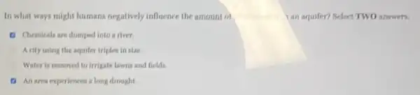In what ways might humans negatively influence the amount ol	ran aquifer? Belect TWO answers.
Chemicals are dumped into a river
A city using the squifer triples in size.
Water is removed to irrigate lawns and fields.
An area experiences long drought