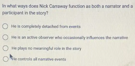 In what ways does Nick Carraway function as both a narrator and a
participant in the story?
He is completely detached from events
He is an active observer who occasionally influences the narrative
He plays no meaningful role in the story
He controls all narrative events