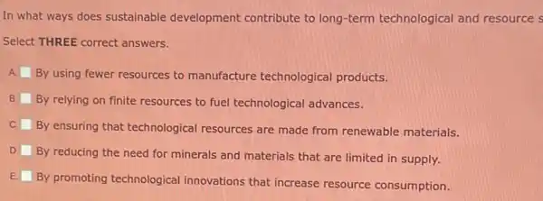 In what ways does sustainable development contribute to long-term technological and resource s
Select THREE correct answers.
A By using fewer resources to manufacture technological products.
B. By relying on finite resources to fuel technological advances.
C
By ensuring that technological resources are made from renewable materials.
D.
By reducing the need for minerals and materials that are limited in supply.
E
By promoting technological innovations that increase resource consumption.