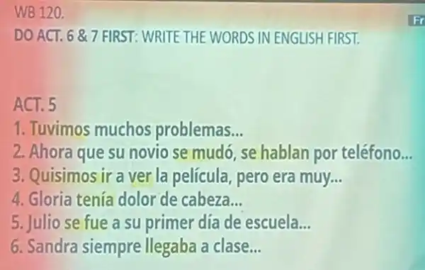 WB 120.
DO ACT. 687 FIRST:WRITE THE WORDS IN ENGLISH FIRST.
ACT. 5
1. Tuvimos muchos problemas __
2. Ahora que su novio se mudó se hablan por teléfono. __
3. Quisimos ir a ver la película, pero era muy __
4. Gloria tenía dolor de cabeza. __
5. Julio se fue a su primer día de escuela __
6. Sandra siempre llegaba a clase __