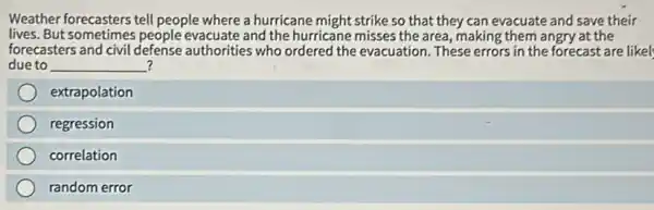 Weather forecasters tell people where a hurricane might strike so that they can evacuate and save their
lives. But sometimes people evacuate and the hurricane misses the area, making them angry at the
forecasters and civil defense authorities who ordered the evacuation. These errors in the forecast are likel;
due to __ ?
extrapolation
regression
correlation
random error