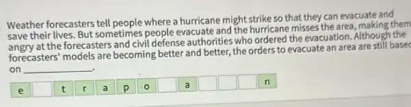 Weather forecasters tell people where a hurricane might strike so that they can evacuate and
save their lives. But sometimes people evacuate and the hurricane misses the area, making them
at the forecasters and civil defense authorities who ordered the evacuation. Although the
forecasters' models are becoming better and better,the orders to evacuate an area are still basec
on __
square 
square 
square 
square 
square