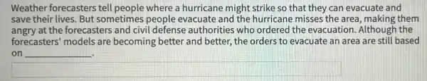 Weather forecasters tell people where a hurricane might strike so that they can evacuate and
save their lives. But sometimes people evacuate and the hurricane misses the area, making them
angry at the forecasters and civil defense authorities who ordered the evacuation. Although the
forecasters' models are becoming better and better, the orders to evacuate an area are still based
on __
square