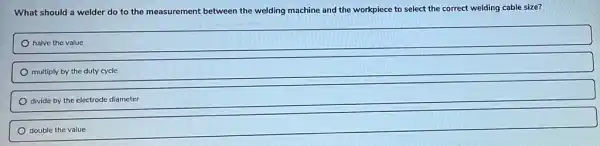 What should a welder do to the measurement between the welding machine and the workpiece to select the correct welding cable size?
halve the value
multiply by the duty cycle
divide by the electrode diameter
double the value