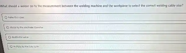 What should a welder do to the measurement between the welding machine and the workpiece to select the correct welding cable size?
halve the value
divide by the electrode diameter
double the value
multiply by the disty cycle