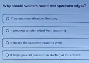 Why should welders round test specimen edges?
They are more attractive that way.
It prevents a notch effect from occurring
It makes the specimen easier to weld
It helps prevent cracks from starting at the corners.