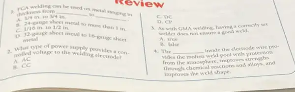 welding can
be used on metal
thickness from __
to
__
. A.
24-8008
to 3/4 in.
in
1/4in
1/16in to
sheet metal to more than 1 in.
1/2in
D. 32-gauge sheet metal to 16-gauge sheet
metal
2. What type of power supply provides a con-
trolled voltage to the welding electrode?
A. AC
B. CC
C. DC
D. CP
3. As with GMA welding, having a correctly set
welder does not ensure a good weld.
A. true
B. false
4. The __
inside the electrode wire pro-
vides the molten weld nool with protection
from the atmosphere, improves strengths
through chemical reactions and alloys, and
improves the weld shape.