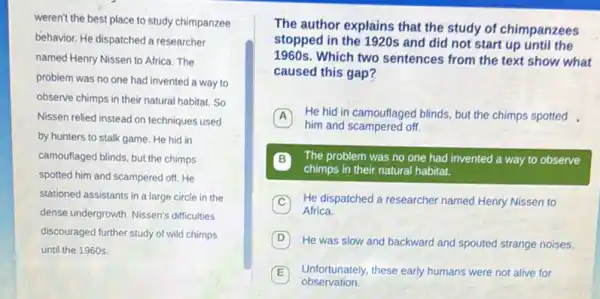 weren't the best place to study chimpanzee
behavior. He dispatched a researcher
named Henry Nissen to Africa. The
problem was no one had invented a way to
observe chimps in their natural habitat. So
Nissen relied instead on techniques used
by hunters to stalk game. He hid in
camouflaged blinds, but the chimps
spotted him and scampered off. He
stationed assistants in a large circle in the
dense undergrowth. Nissen's difficulties
discouraged further study of wild chimps
until the 1960s.
The author explains that the study of chimpanzees
stopped in the 1920s and did not start up until the
1960s. Which two sentences from the text show what
caused this gap?
A He hid in camouflaged blinds, but the chimps spotted
him and scampered off.
B The problem was no one had invented a way to observe
chimps in their natural habitat.
C He dispatched a researcher named Henry Nissen to
Africa.
D a
He was slow and backward and spouted strange noises.
E Unfortunately, these early humans were not alive for
observation.