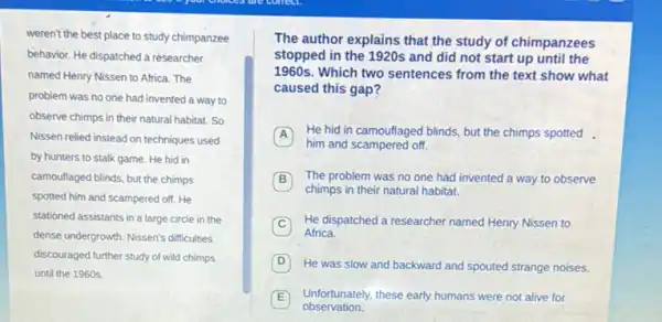 weren't the best place to study chimpanzee
behavior. He dispatched a researcher
named Henry Nissen to Africa. The
problem was no one had invented a way to
observe chimps in their natural habitat. So
Nissen relied instead on techniques used
by hunters to stalk game. He hid in
camoullaged blinds, but the chimps
spotted him and scampered off. He
stationed assistants in a large circle in the
dense undergrowth. Nissen's difficulties
discouraged further study of wild chimps
until the 1960s.
The author explains that the study of chimpanzees
stopped in the 1920s and did not start up until the
1960 s.Which two sentences from the text show what
caused this gap?
A He hid in camouflaged blinds, but the chimps spotted.
him and scampered off
B The problem was no one had invented a way to observe
chimps in their natural habitat.
C
He dispatched a researcher named Henry Nissen to
Africa.
D He was slow and backward and spouted strange noises.
E
observation.
Unfortunately, these early humans were not alive for