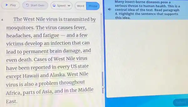 The West Nile virus is transmitted by
mosquitoes. The virus causes fever,
headaches, and fatigue - and a few
victims develop an infection that can
lead to permanent brain damage, and
even death. Cases of West Nile virus
have been reported in every US state
except Hawaii and Alaska. West Nile
virus is also a problem throughout
Africa, parts of Asia and in the Middle
East.
Many insect-borne diseases pose a
serious threat to human health. This is a
central idea of the text. Read paragraph
4. Highlight the sentence that supports
this idea.
