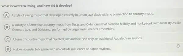 What is Western Swing, and how did it develop?
A A style of swing music that developed entirely in urban jazz clubs with no connection to country music.
B
German, jazz, and Dixieland performed by larger instrumental ensembles.
A substyle of American country music from Texas and Oklahoma that blended hillbilly and honky-tonk with local styles like
C A form of country music that rejected jazz and focused only on traditional Appalachian sounds.
D A slow, acoustic folk genre with no outside influences or dance rhythms.