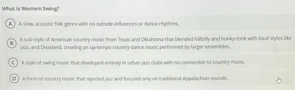 What is Western Swing?
A A slow, acoustic folk genre with no outside influences or dance rhythms.
B
jazz, and Dixieland, creating an up-tempo country dance music performed by larger ensembles.
A sub-style of American country music from Texas and Oklahoma that blended hillbilly and honky-tonk with local styles like
C A style of swing music that developed entirely in urban jazz clubs with no connection to country music.
D A form of country music that rejected jazz and focused only on traditional Appalachian sounds.