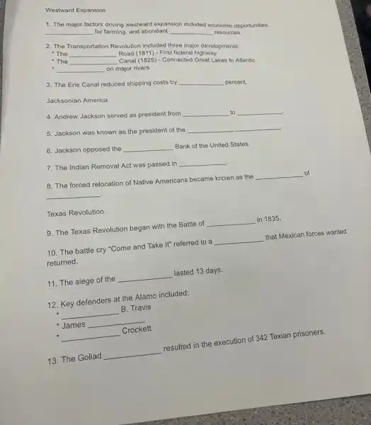 Westward Expansion
1. The major factors driving westward expansion included economic opportunities,
__ for farming, and abundant __ resources.
2. The Transportation Revolution included three major developments:
The __ Road (1811) - First federal highway
The __ Canal (1825) - Connected Great Lakes to Atlantic
__ on major rivers
3. The Erie Canal reduced shipping costs by __ percent.
Jacksonian America
4. Andrew Jackson served as president from __ to __
5. Jackson was known as the president of the
__
6. Jackson opposed the __ Bank of the United States.
7. The Indian Removal Act was passed in
__
8. The forced relocation of Native Americans became known as the
__ of
__ .
Texas Revolution
9. The Texas Revolution began with the Battle of
__ in 1835.
10. The battle cry "Come and Take It"referred to a
__
that Mexican forces wanted
returned.
11. The siege of the
__
lasted 13 days.
12. Key defenders at the Alamo included:
__
B. Travis
James
__
__
13. The Goliad
__
resulted in the execution of 342 Texian prisoners.