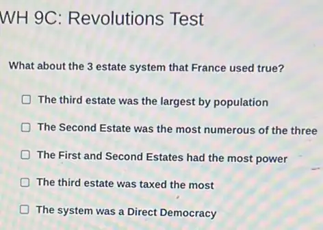 WH 9C: R evolutions Test
What about the 3 estate system that France used true?
The third estate was the largest by population
The Second Estate was the most numerous of the three
The First and Second Estates had the most power
The third estate was taxed the most
D The system was a Direct Democracy