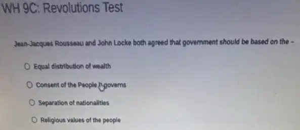 WH 9C: Revolutions Test
Jean-Jacques Rousseau and John Locke both agreed that government should be based on the -
Equal distribution of wealth
Consent of the People governs
Separation of nationalities
Religious values of the people