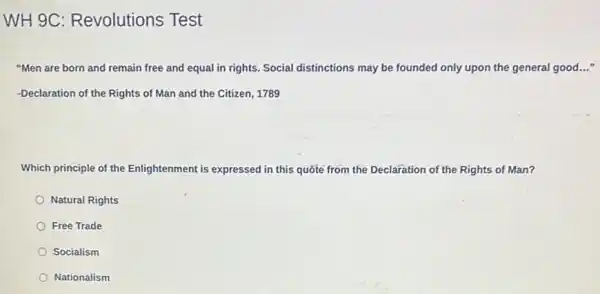 WH 9C Revolutions Test
"Men are born and remain free and equal in rights. Social distinctions may be founded only upon the general good..."
-Declaration of the Rights of Man and the Citizen, 1789
Which principle of the Enlightenment is expressed in this quote from the Declaration of the Rights of Man?
Natural Rights
Free Trade
Socialism
Nationalism