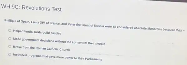 WH 9C: Revolutions Test
Phillip II of Spain, Louis XIV of France, and Peter the Great of Russia were all considered absolute Monarchs because they -
Helped feudal lords build castles
Made government decisions without the consent of their people
Broke from the Roman Catholic Church
Instituted programs that gave more power to their Parliaments