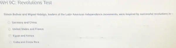 WH 9C: Revolutions Test
Simen Bolivar and Aliquel Hidalge, leaders of the Latin American independence invernents were inspired by successful revolutions in-
Oermany and China
United States and France
Eurptand Kenya
Cuba and Cosia fica