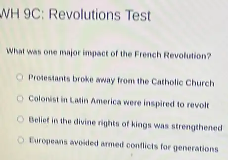 WH 9C Revolutions Test
What was one major impact of the French Revolution?
Protestants broke away from the Catholic Church
Colonist in Latin America were inspired to revolt
Belief in the divine rights of kings was strengthened
Europeans avoided armod conflicts for generations