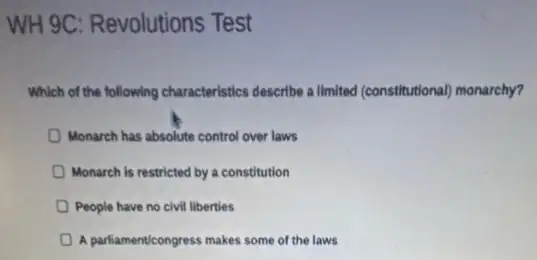 WH 9C: Revolutions Test
which of the following characteristics describe allmited (constitutional)monarchy?
Monarch has absolute control over laws
Monarch is restricted by a constitution
People have no civil liberties
A parliamenticongress makes some of the laws