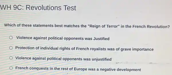 WH 9C : Revolutions Test
Which of these statements best matches the "Reign of Terror" in the French Revolution?
Violence against political opponents was Justified
Protection of individual rights of French royalists was of grave importance
Violence against political opponents was unjustified
French conquests in the rest of Europe was a negative development