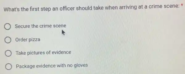 What's the first step an officer should take when arriving at a crime scene:
Secure the crime scene
Order pizza
Take pictures of evidence
Package evidence with no gloves