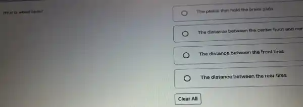 What is wheel base?
The plates that hold the brake pads
The distance between the center front and cer
The distance between the front tires
The distance between the rear tires