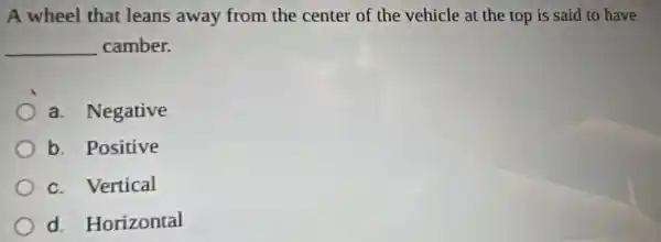 A wheel that leans away from the center of the vehicle at the top is said to have
__ camber.
a. Negative
b. Positive
c. Vertical
d. Horizontal