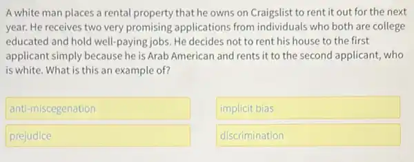 A white man places a rental property that he owns on Craigslist to rent it out for the next
year. He receives two very promising applications from individuals who both are college
educated and hold well -paying jobs. He decides not to rent his house to the first
applicant simply because he is Arab American and rents it to the second applicant, who
is white. What is this an example of?
antimiscegenation
implicit bias
prejudice
discrimination