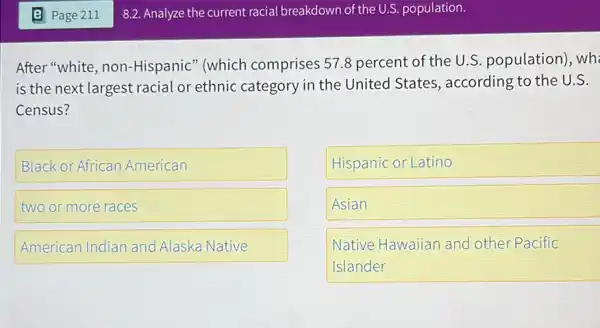 After "white, non -Hispanic" (which comprises 57.8 percent of the U.S population), wh
is the next largest racial or ethnic category in the United States, according to the U.S.
Census?
Black or African American
two or more races
Hispanic or Latino
Asian
Native Hawaiian and other Pacific
Islander
American Indian and Alaska Native