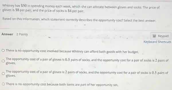 Whitney has 50
in spending money each week which she can allocate between gloves and socks The price of
gloves is 8 per pair, and the price of socks is 4 per pair.
Based on this information which statement correctly describes the opportunity cost? Select the best answer.
Answer 2 Points
There is no opportunity cost involved because Whitney can afford both goods with her budget.
The opportunity cost of a pair of gloves is 0.5 pairs of socks and the opportunity cost for a pair of socks is 2 pairs of
gloves.
The opportunity cost of a pair of gloves is 2 pairs of socks, and the opportunity cost for a pair of socks is 0.5 pairs of
gloves.
There is no opportunity cost because both items are part of her opportunity set.