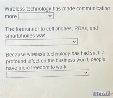 Wireless technology has made communicating
more square 
The forerunner to cell phones, PDAs, and
smartphones was
square 
Because wireless technology has had such a
profound effect on
square 
ld, people
have more freedom to work
square