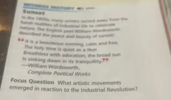 WITHERS
Sunset
In the 1 moos from the
harsh realines of metters furned
nature. The English poet william wordworth
described the pears and beauty of sunset
66 it is beauteous evening calm and free.
The holy time is quiet as a Nun
Breathless with adoration; the broad sun
Is sinking down in its tranquillity?
__
William Wordsworth.
Complete Poetical Works
Focus Question What artistic movements
emerged in reaction to the Industrial Revolution?