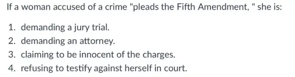 If a woman accused of a crime "pleads the Fifth Amendment, "she is:
1. demanding a jury trial.
2. demanding an attorney.
3. claiming to be innocent of the charges.
4. refusing to testify against herself in court.