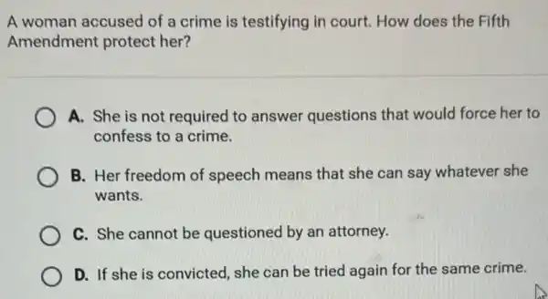 A woman accused of a crime is testifying in court How does the Fifth
Amendment protect her?
A. She is not required to answer questions that would force her to
confess to a crime.
B. Her freedom of speech means that she can say whatever she
wants.
C. She cannot be questioned by an attorney.
D. If she is convicted, she can be tried again for the same crime.