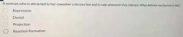 A woman who is attracted to her coworker criticizes him and is rude whenever they interact What defense mechanism is this?
Repression
Denial
Projection
Reaction Formation