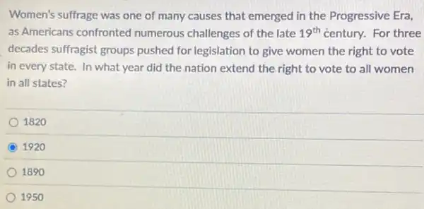 Women's suffrage was one of many causes that emerged in the Progressive Era,
as Americans confronted numerous challenges of the late 19^th century. For three
decades suffragist groups pushed for legislation to give women the right to vote
in every state. In what year did the nation extend the right to vote to all women
in all states?
1820
1920
1890
1950
