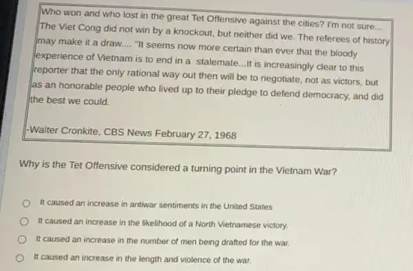 Who won and who lost in the great Tet Offensive against the cities? I'm not sure
__
The Viet Cong did not win by a knockout, but neither did we. The referees of history
may make it a draw __
"It seems now more certain than ever that the bloody
experience of Vietnam is to end in a stalemate...It is increasingly clear to this
reporter that the only rational way out then will be to negotiate not as victors, but
as an honorable people who lived up to their pledge to defend democracy, and did
the best we could.
-Walter Cronkite, CBS News February 27, 1968
Why is the Tet Offensive considered a turning point in the Vietnam War?
It caused an increase in antiwar sentiments in the United States
It caused an increase in the likelihood of a North Vietnamese victory.
It caused an increase in the number of men being drafted for the war.
It caused an increase in the length and violence of the war.