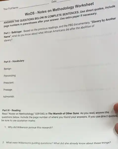 Woos - Notes on Methodology Worksheet
ANSWERTHE QUESTIONS BELOW IN COMPLETE SENTENCES IN direct quotes, include
page numbers in parentheses after your answer. Use and paper if necessary.
Part I-Bellringer: Based on the previous readings, and the PBS documentary, "Slavery by Another
Name', what do you know about what African Americans did after the holition of
slavery?
Part II - Vocabulary
Benign:
Patronizing:
Prescient:
Presage
Admonish:
Part III - Reading:
Read "Notes on Methodology." 539-543 in The Warmth of Other Suns. As you read, answer the
questions below. Include the page number of where you found your answers.If you use direct quotes,
be sure to use quotation marks.
1. Why did Wilkerson pursue this research?
2. What were Wilkerson's guiding questions? What did she already know about these things?