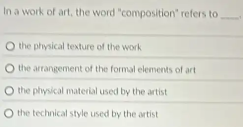 In a work of art, the word "composition" refers to __
the physical texture of the work
the arrangement of the formal elements of art
the physical material used by the artist
the technical style used by the artist